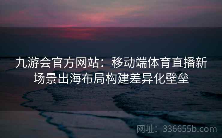 九游会官方网站:移动端体育直播新场景出海布局构建差异化壁垒