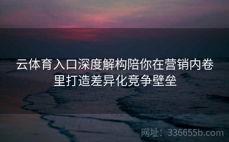 云体育入口深度解构陪你在营销内卷里打造差异化竞争壁垒