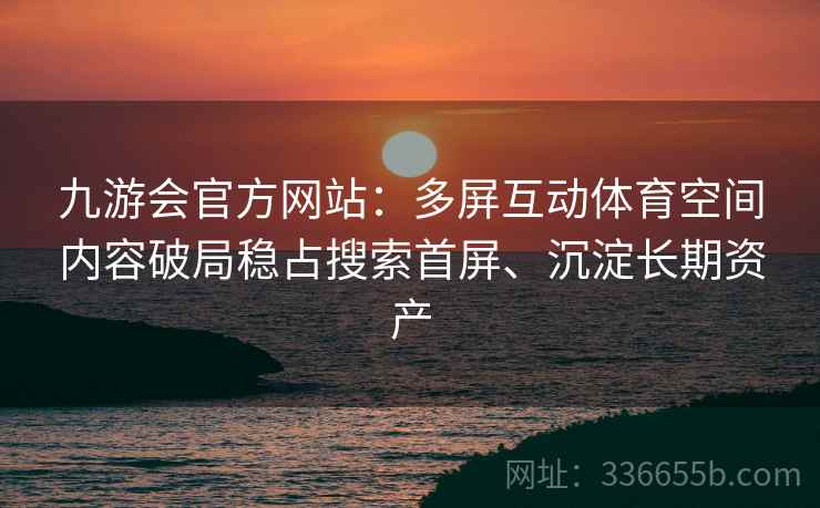 九游会官方网站：多屏互动体育空间内容破局稳占搜索首屏、沉淀长期资产