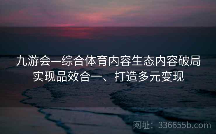 九游会—综合体育内容生态内容破局实现品效合一、打造多元变现