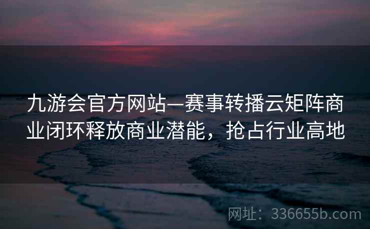 九游会官方网站—赛事转播云矩阵商业闭环释放商业潜能,抢占行业高地