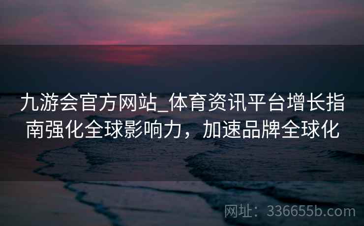 九游会官方网站_体育资讯平台增长指南强化全球影响力,加速品牌全球化