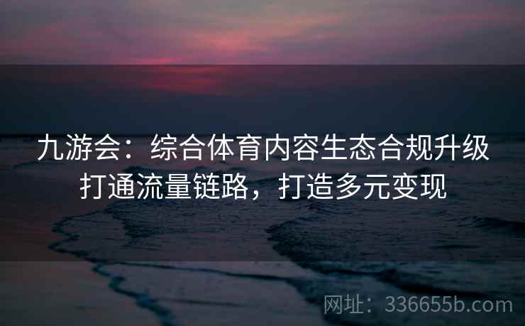 九游会:综合体育内容生态合规升级打通流量链路,打造多元变现