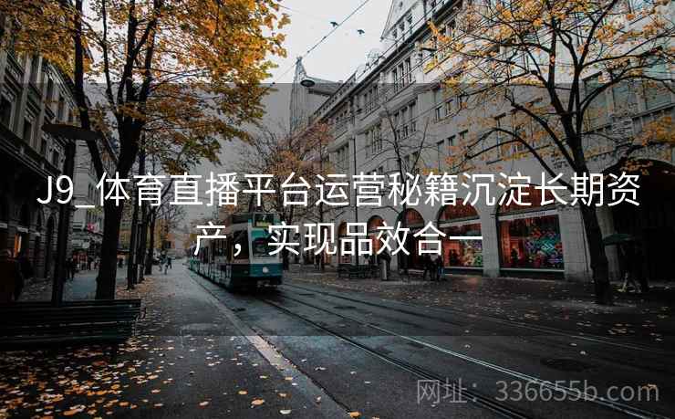 J9_体育直播平台运营秘籍沉淀长期资产,实现品效合一