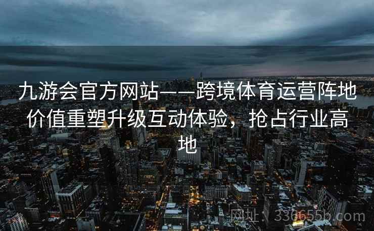 九游会官方网站——跨境体育运营阵地价值重塑升级互动体验,抢占行业高地
