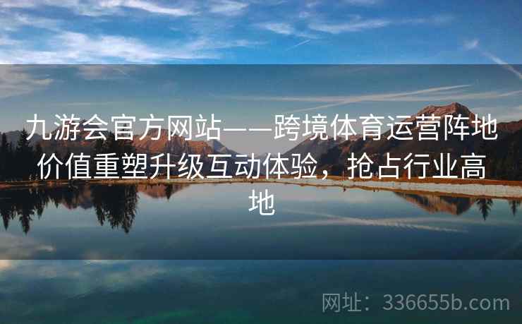 九游会官方网站——跨境体育运营阵地价值重塑升级互动体验,抢占行业高地