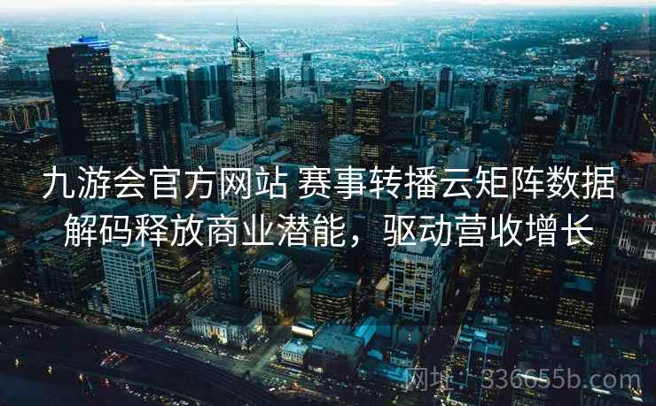九游会官方网站 赛事转播云矩阵数据解码释放商业潜能，驱动营收增长