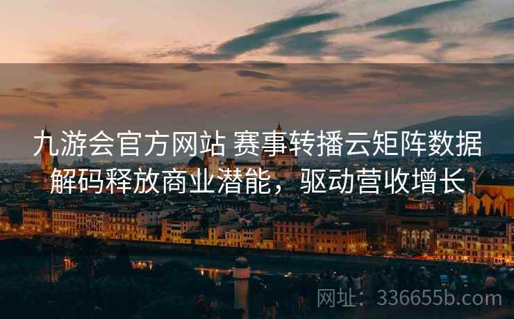 九游会官方网站 赛事转播云矩阵数据解码释放商业潜能,驱动营收增长