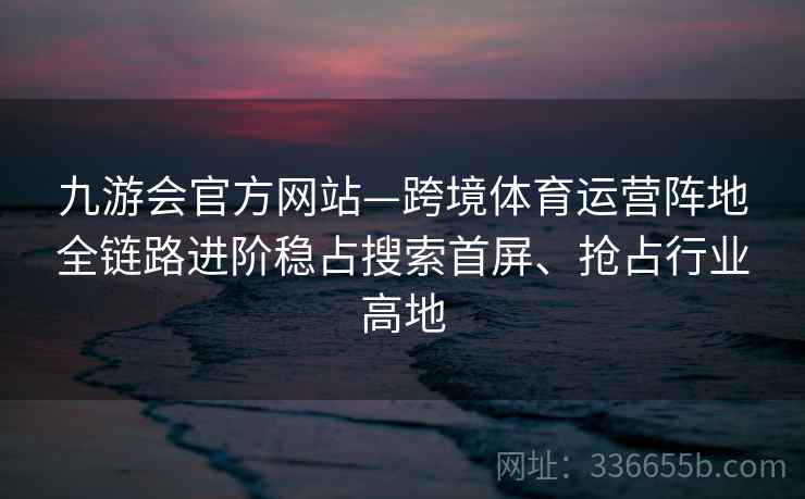 九游会官方网站—跨境体育运营阵地全链路进阶稳占搜索首屏、抢占行业高地