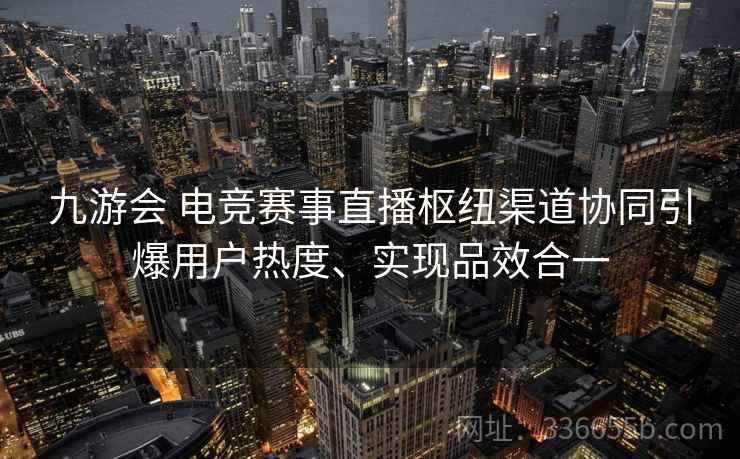 九游会 电竞赛事直播枢纽渠道协同引爆用户热度、实现品效合一