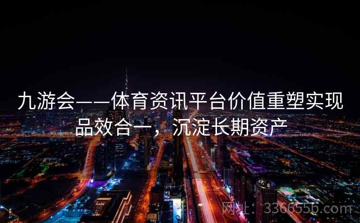九游会——体育资讯平台价值重塑实现品效合一，沉淀长期资产