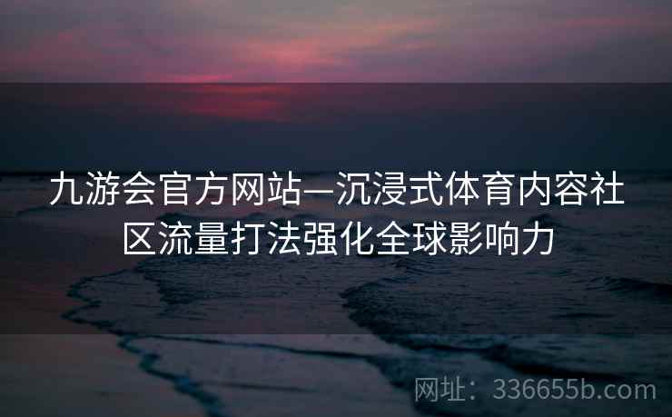 九游会官方网站—沉浸式体育内容社区流量打法强化全球影响力