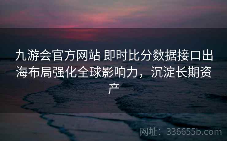 九游会官方网站 即时比分数据接口出海布局强化全球影响力,沉淀长期资产