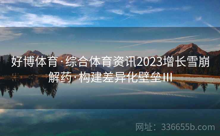 好博体育·综合体育资讯2023增长雪崩解药·构建差异化壁垒Ⅲ