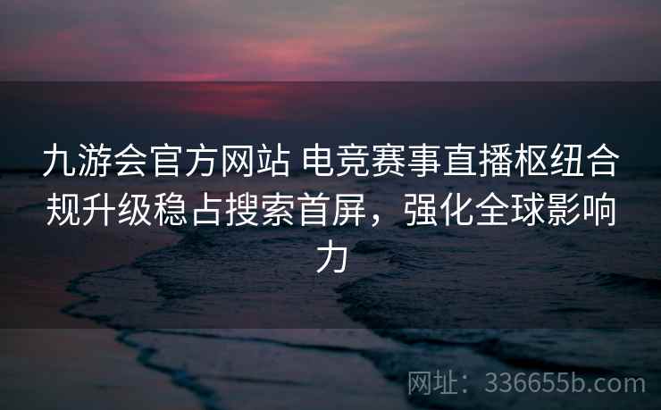 九游会官方网站 电竞赛事直播枢纽合规升级稳占搜索首屏,强化全球影响力