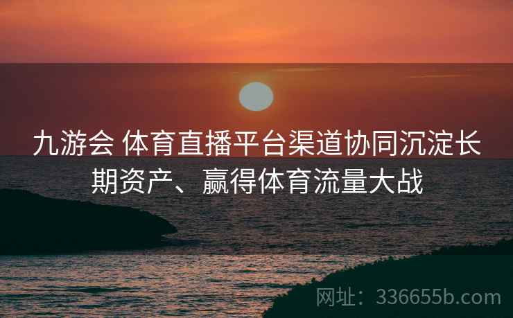 九游会 体育直播平台渠道协同沉淀长期资产、赢得体育流量大战