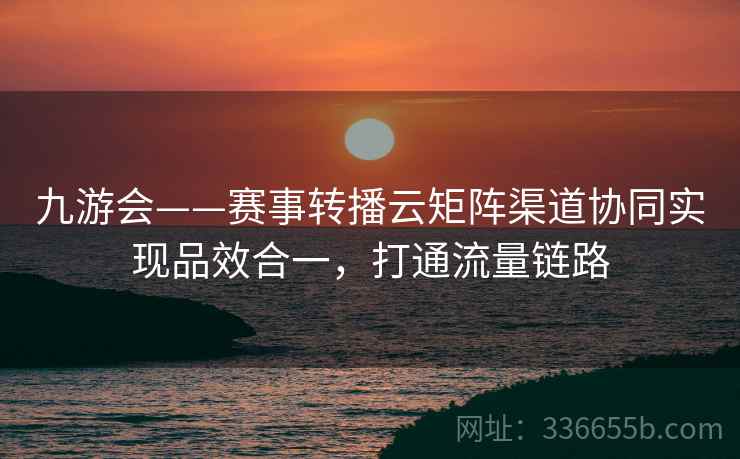 九游会——赛事转播云矩阵渠道协同实现品效合一，打通流量链路