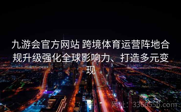 九游会官方网站 跨境体育运营阵地合规升级强化全球影响力、打造多元变现